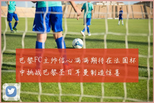 巴黎FC主帅信心满满期待在法国杯中挑战巴黎圣日耳曼制造惊喜