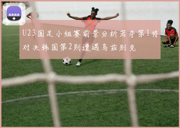 U23国足小组赛前景分析若夺第1将对决韩国第2则遭遇乌兹别克