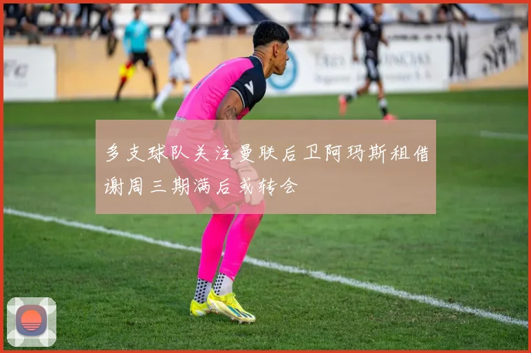 多支球队关注曼联后卫阿玛斯租借谢周三期满后或转会