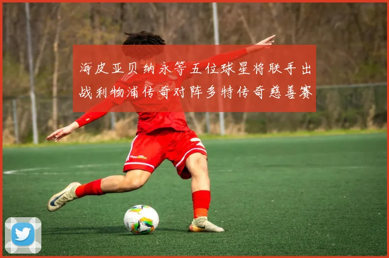海皮亚贝纳永等五位球星将联手出战利物浦传奇对阵多特传奇慈善赛
