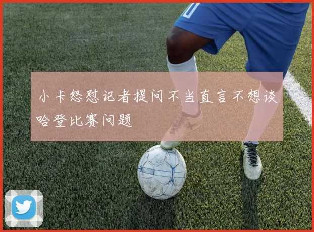 小卡怒怼记者提问不当直言不想谈哈登比赛问题