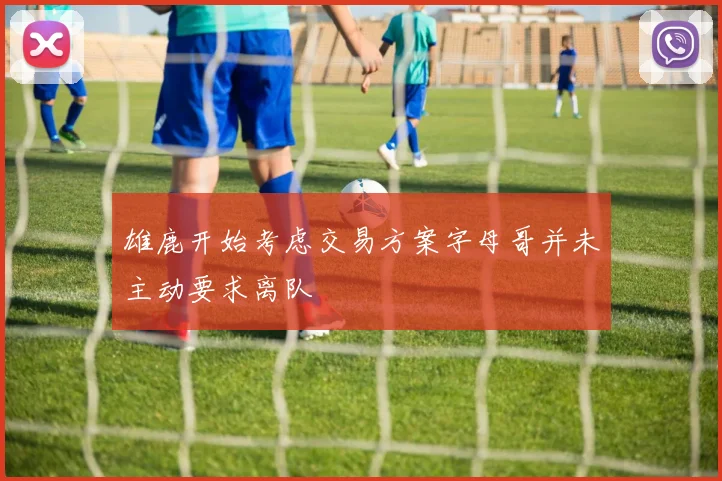 雄鹿开始考虑交易方案字母哥并未主动要求离队